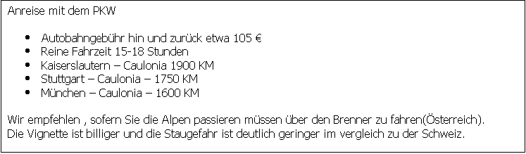 Textfeld: Anreise mit dem PKW

	Autobahngebhr hin und zurck etwa 105 
	Reine Fahrzeit 15-18 Stunden
	Kaiserslautern  Caulonia 1900 KM
	Stuttgart  Caulonia  1750 KM
	Mnchen  Caulonia  1600 KM

Wir empfehlen , sofern Sie die Alpen passieren mssen ber den Brenner zu fahren(sterreich).
Die Vignette ist billiger und die Staugefahr ist deutlich geringer im vergleich zu der Schweiz.
