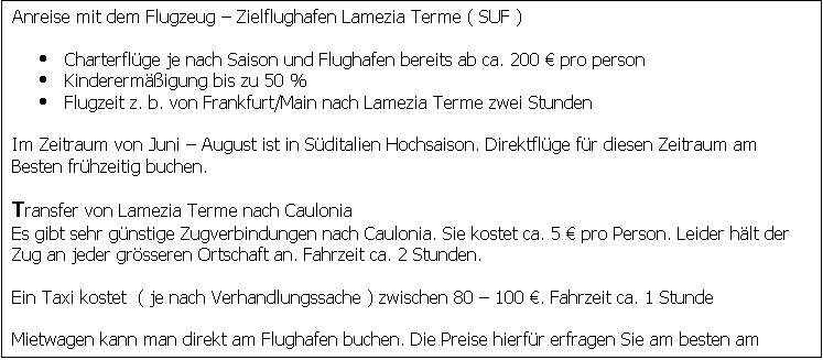 Textfeld: Anreise mit dem Flugzeug  Zielflughafen Lamezia Terme ( SUF )

	Charterflge je nach Saison und Flughafen bereits ab ca. 200  pro person
	Kinderermigung bis zu 50 %
	Flugzeit z. b. von Frankfurt/Main nach Lamezia Terme zwei Stunden

Im Zeitraum von Juni  August ist in Sditalien Hochsaison. Direktflge fr diesen Zeitraum am
Besten frhzeitig buchen.

Transfer von Lamezia Terme nach Caulonia
Es gibt sehr gnstige Zugverbindungen nach Caulonia. Sie kostet ca. 5  pro Person. Leider hlt der
Zug an jeder grsseren Ortschaft an. Fahrzeit ca. 2 Stunden.

Ein Taxi kostet  ( je nach Verhandlungssache ) zwischen 80  100 . Fahrzeit ca. 1 Stunde

Mietwagen kann man direkt am Flughafen buchen. Die Preise hierfr erfragen Sie am besten am rtlichen Mietservice unter +39 0968 411150

