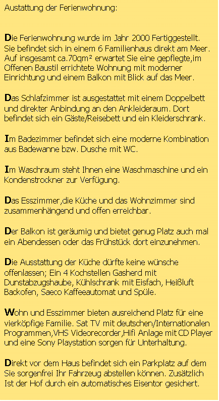 Textfeld: Ausstattung und Merkmale der Ferienwohnung:


Die Ferienwohnung wurde im Jahr 2000 Fertiggestellt.Sie befindet sich in einem 6 Familienhaus direkt am Meer.
Auf insgesamt ca.60qm erwartet Sie eine gepflegte,im offenen Baustil errichtete Wohnung mit moderner Einrichtung und einem Balkon mit Blick auf das Meer.

Das Schlafzimmer ist ausgestattet mit einem Doppelbett  und direkter Anbindung an den Ankleideraum. Dort befindet sich ein Gste/Reisebett und ein Kleiderschrank.

Im Badezimmer befindet sich eine moderne Kombination aus Badewanne bzw. Dusche mit WC.

Im Waschraum steht eine Waschmaschine und ein Kondenstrockner zur Verfgung.

Das Esszimmer,die Kche und das Wohnzimmer sind zusammenhngend und offen erreichbar.

Der gerumige Balkon bietet genug Platz um auch ein Abendessen oder das Frhstck einzunehmen.

Die Ausstattung der Kche drfte keine wnsche offenlassen; Vier Kochstellen Gasherd mit Dunstabzugshaube, Elektrischer Brikettgrill ,Khlschrank mit Eisfach, Heiluft Backofen, Saeco Kaffeeautomat ,Splmaschine und Sple bieten dem Hobbykoch oder der Chefkchin ausreichend Mglichkeiten raffinierte und delikate Gerichte in gewohnter Professionalitt zuzubereiten. 

Wohn und Esszimmer bieten ausreichend Platz fr eine vierkpfige Familie. SatTV mit deutschen/Internationalen
Programmen,VHS Videorecorder,Hifi Anlage mit CD Player und eine Sony Playstation sorgen fr Unterhaltung.

Direkt vor dem Haus befindet sich ein Parkplatz auf dem Sie sorgenfrei Ihr Fahrzeug abstellen knnen. Zustzlich
Ist der Hof durch ein automatisches Eisentor gesichert.

Informationen zur Umgebung

Whrend der Hauptsaison ( Juni  August ) werden erfahrungsgem viele Strandpizzerien und Bars geffnet.
Diese befinden sind entlang am Lungo Mare und sind bequem innerhalb weniger Minuten zu Fu zu erreichen.
Auch ausserhalb der Hauptsaison sind Pizzerien und Bars geffnet.Je nach Saison kann man aber schon sagen das etwa 50% der Gastronomen ab Mitte September Ihre Lden langsam schlieen um den Urlaub anzutreten.

Zum Zentrum von Caulonia sind es ca. 1000m.Dort findet man Lebensmittelgeschfte ,Apotheken ,Fotogeschfte,
Banken, Eiscafes, Tabakwarengeschfte, Obstlden und sonst alles was zu einer knapp 9000 Einwohner Stadt
gehrt.Der wchentliche Samstagsmarkt sollte unbedingt einmal besucht werden. Das bunte Marktleben bietet
eine breite Facette von unterschiedlichsten Artikeln. Der Markt bietet absolut Frische Landestypische Obst, Fisch Kse und Fleischspezialitten zum unschlagbaren Preis. 
 


